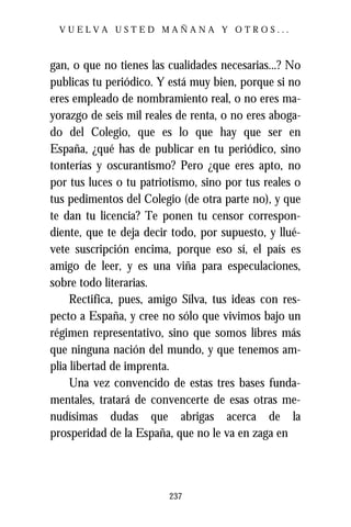 VUELVA USTED MAÑANA Y OTROS...



gan, o que no tienes las cualidades necesarias...? No
publicas tu periódico. Y está muy bien, porque si no
eres empleado de nombramiento real, o no eres ma-
yorazgo de seis mil reales de renta, o no eres aboga-
do del Colegio, que es lo que hay que ser en
España, ¿qué has de publicar en tu periódico, sino
tonterías y oscurantismo? Pero ¿que eres apto, no
por tus luces o tu patriotismo, sino por tus reales o
tus pedimentos del Colegio (de otra parte no), y que
te dan tu licencia? Te ponen tu censor correspon-
diente, que te deja decir todo, por supuesto, y llué-
vete suscripción encima, porque eso sí, el país es
amigo de leer, y es una viña para especulaciones,
sobre todo literarias.
     Rectifica, pues, amigo Silva, tus ideas con res-
pecto a España, y cree no sólo que vivimos bajo un
régimen representativo, sino que somos libres más
que ninguna nación del mundo, y que tenemos am-
plia libertad de imprenta.
     Una vez convencido de estas tres bases funda-
mentales, tratará de convencerte de esas otras me-
nudísimas dudas que abrigas acerca de la
prosperidad de la España, que no le va en zaga en




                         237
 