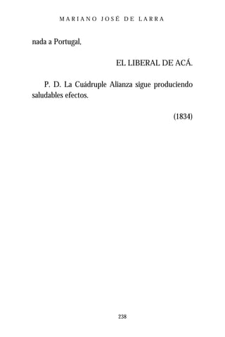 MARIANO JOSÉ DE LARRA



nada a Portugal,

                         EL LIBERAL DE ACÁ.

    P. D. La Cuádruple Alianza sigue produciendo
saludables efectos.

                                          (1834)




                         238
 