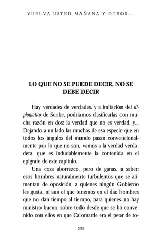 VUELVA USTED MAÑANA Y OTROS...




  LO QUE NO SE PUEDE DECIR, NO SE
           DEBE DECIR

    Hay verdades de verdades, y a imitación del di-
plomático de Scribe, podríamos clasificarlas con mu-
cha razón en dos: la verdad que no es verdad, y...
Dejando a un lado las muchas de esa especie que en
todos los ángulos del mundo pasan convencional-
mente por lo que no son, vamos a la verdad verda-
dera, que es indudablemente la contenida en el
epígrafe de este capítulo.
    Una cosa aborrezco, pero de ganas, a saber:
esos hombres naturalmente turbulentos que se ali-
mentan de oposición, a quienes ningún Gobierno
les gusta, ni aun el que tenemos en el día; hombres
que no dan tiempo al tiempo, para quienes no hay
ministro bueno, sobre todo desde que se ha conve-
nido con ellos en que Calomarde era el peor de to-

                        239
 