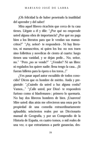 MARIANO JOSÉ DE LARRA



     ¡Oh felicidad la de haber penetrado la inutilidad
del aprender y del saber!
     Mira aquel librero ricachón que cerca de tu casa
tienes. Llégate a él y dile: “¿Por qué no emprende
usted alguna obra de importancia? ¿Por qué no paga
bien a los literatos para que le vendan sus manus-
critos?” “¡Ay, señor!- te responderá-. Ni hay litera-
tos, ni manuscritos, ni quien los lea: no nos traen
sino folletitos y novelicas de ciento al cuarto: luego
tienen una vanidad, y se dejan pedir... No, señor,
no.” “Pero ¿no se vende?” “¿Vender? Ni un libro:
ni regalados los quiere nadie; llena tengo la casa... ¡Si
fueran billetes para la ópera o los toros...!”
     ¿Ves pasar aquel autor escuálido de todos cono-
cido? Dicen que es hombre de mérito. Anda y pre-
gúntale: “¿Cuándo da usted a luz alguna cosita?
Vamos...” “¡Calle usted, por Dios!- te responderá
furioso como si blasfemases-; primero lo quemaría.
No hay dos libreros hombres de bien. ¡Usureros!
Mire usted: días atrás me ofrecieron una onza por la
propiedad de una comedia extraordinariamente
aplaudida; seiscientos reales por un Diccionario
manual de Geografía, y por un Compendio de la
Historia de España, en cuatro tomos, o mil reales de
una vez, o que entraríamos a partir ganancias, des-

                              24
 
