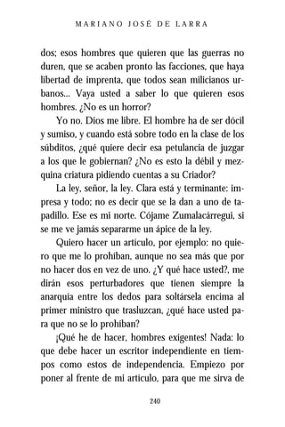 MARIANO JOSÉ DE LARRA



dos; esos hombres que quieren que las guerras no
duren, que se acaben pronto las facciones, que haya
libertad de imprenta, que todos sean milicianos ur-
banos... Vaya usted a saber lo que quieren esos
hombres. ¿No es un horror?
    Yo no. Dios me libre. El hombre ha de ser dócil
y sumiso, y cuando está sobre todo en la clase de los
súbditos, ¿qué quiere decir esa petulancia de juzgar
a los que le gobiernan? ¿No es esto la débil y mez-
quina criatura pidiendo cuentas a su Criador?
    La ley, señor, la ley. Clara está y terminante: im-
presa y todo; no es decir que se la dan a uno de ta-
padillo. Ese es mi norte. Cójame Zumalacárregui, si
se me ve jamás separarme un ápice de la ley.
    Quiero hacer un artículo, por ejemplo: no quie-
ro que me lo prohíban, aunque no sea más que por
no hacer dos en vez de uno. ¿Y qué hace usted?, me
dirán esos perturbadores que tienen siempre la
anarquía entre los dedos para soltársela encima al
primer ministro que trasluzcan, ¿qué hace usted pa-
ra que no se lo prohíban?
    ¡Qué he de hacer, hombres exigentes! Nada: lo
que debe hacer un escritor independiente en tiem-
pos como estos de independencia. Empiezo por
poner al frente de mi artículo, para que me sirva de

                             240
 