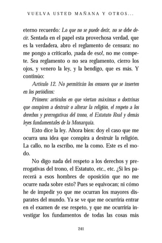 VUELVA USTED MAÑANA Y OTROS...



eterno recuerdo: Lo que no se puede decir, no se debe de-
cir. Sentada en el papel esta provechosa verdad, que
es la verdadera, abro el reglamento de censura: no
me pongo a criticarlo, ¡nada de eso!, no me compe-
te. Sea reglamento o no sea reglamento, cierro los
ojos, y venero la ley, y la bendigo, que es más. Y
continúo:
     Artículo 12. No permitirán los censores que se inserten
en los periódicos:
     Primero: artículos en que viertan máximas o doctrinas
que conspiren a destruir o alterar la religión, el respeto a los
derechos y prerrogativas del trono, el Estatuto Real y demás
leyes fundamentales de la Monarquía.
     Esto dice la ley. Ahora bien: doy el caso que me
ocurra una idea que conspira a destruir la religión.
La callo, no la escribo, me la como. Este es el mo-
do.
     No digo nada del respeto a los derechos y pre-
rrogativas del trono, el Estatuto, etc., etc. ¿Si les pa-
recerá a esos hombres de oposición que no me
ocurre nada sobre esto? Pues se equivocan; ni cómo
he de impedir yo que me ocurran los mayores dis-
parates del mundo. Ya se ve que me ocurriría entrar
en el examen de ese respeto, y que me ocurriría in-
vestigar los fundamentos de todas las cosas más

                              241
 