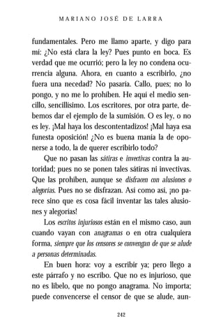 MARIANO JOSÉ DE LARRA



fundamentales. Pero me llamo aparte, y digo para
mí: ¿No está clara la ley? Pues punto en boca. Es
verdad que me ocurrió; pero la ley no condena ocu-
rrencia alguna. Ahora, en cuanto a escribirlo, ¿no
fuera una necedad? No pasaría. Callo, pues; no lo
pongo, y no me lo prohíben. He aquí el medio sen-
cillo, sencillísimo. Los escritores, por otra parte, de-
bemos dar el ejemplo de la sumisión. O es ley, o no
es ley. ¡Mal haya los descontentadizos! ¡Mal haya esa
funesta oposición! ¿No es buena manía la de opo-
nerse a todo, la de querer escribirlo todo?
     Que no pasan las sátiras e invectivas contra la au-
toridad; pues no se ponen tales sátiras ni invectivas.
Que las prohíben, aunque se disfracen con alusiones o
alegorías. Pues no se disfrazan. Así como así, ¡no pa-
rece sino que es cosa fácil inventar las tales alusio-
nes y alegorías!
     Los escritos injuriosos están en el mismo caso, aun
cuando vayan con anagramas o en otra cualquiera
forma, siempre que los censores se convengan de que se alude
a personas determinadas.
     En buen hora: voy a escribir ya; pero llego a
este párrafo y no escribo. Que no es injurioso, que
no es libelo, que no pongo anagrama. No importa;
puede convencerse el censor de que se alude, aun-

                                242
 