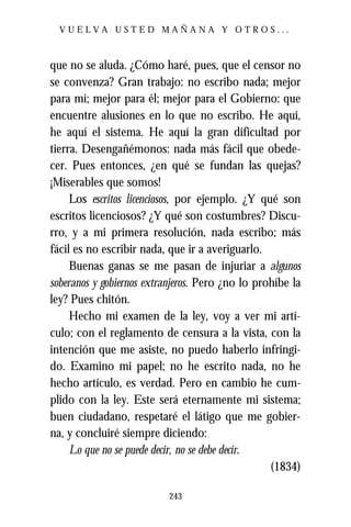 VUELVA USTED MAÑANA Y OTROS...



que no se aluda. ¿Cómo haré, pues, que el censor no
se convenza? Gran trabajo: no escribo nada; mejor
para mí; mejor para él; mejor para el Gobierno: que
encuentre alusiones en lo que no escribo. He aquí,
he aquí el sistema. He aquí la gran dificultad por
tierra. Desengañémonos: nada más fácil que obede-
cer. Pues entonces, ¿en qué se fundan las quejas?
¡Miserables que somos!
     Los escritos licenciosos, por ejemplo. ¿Y qué son
escritos licenciosos? ¿Y qué son costumbres? Discu-
rro, y a mi primera resolución, nada escribo; más
fácil es no escribir nada, que ir a averiguarlo.
     Buenas ganas se me pasan de injuriar a algunos
soberanos y gobiernos extranjeros. Pero ¿no lo prohíbe la
ley? Pues chitón.
     Hecho mi examen de la ley, voy a ver mi artí-
culo; con el reglamento de censura a la vista, con la
intención que me asiste, no puedo haberlo infringi-
do. Examino mi papel; no he escrito nada, no he
hecho artículo, es verdad. Pero en cambio he cum-
plido con la ley. Este será eternamente mi sistema;
buen ciudadano, respetaré el látigo que me gobier-
na, y concluiré siempre diciendo:
     Lo que no se puede decir, no se debe decir.
                                                  (1834)

                           243
 