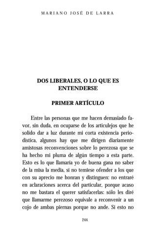 MARIANO JOSÉ DE LARRA




      DOS LIBERALES, O LO QUE ES
             ENTENDERSE

             PRIMER ARTÍCULO

     Entre las personas que me hacen demasiado fa-
vor, sin duda, en ocuparse de los articulejos que he
solido dar a luz durante mi corta existencia perio-
dística, algunos hay que me dirigen diariamente
amistosas reconvenciones sobre lo perezosa que se
ha hecho mi pluma de algún tiempo a esta parte.
Esto es lo que llamaría yo de buena gana no saber
de la misa la media, si no temiese ofender a los que
con su aprecio me honran y distinguen: no entraré
en aclaraciones acerca del particular, porque acaso
no me bastara el querer satisfacerlas: sólo les diré
que llamarme perezoso equivale a reconvenir a un
cojo de ambas piernas porque no ande. Si esto no

                           244
 