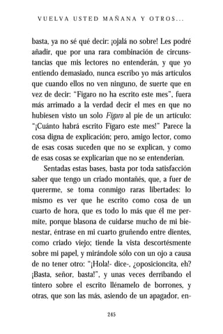VUELVA USTED MAÑANA Y OTROS...



basta, ya no sé qué decir: ¡ojalá no sobre! Les podré
añadir, que por una rara combinación de circuns-
tancias que mis lectores no entenderán, y que yo
entiendo demasiado, nunca escribo yo más artículos
que cuando ellos no ven ninguno, de suerte que en
vez de decir: “Fígaro no ha escrito este mes”, fuera
más arrimado a la verdad decir el mes en que no
hubiesen visto un solo Fígaro al pie de un artículo:
“¡Cuánto habrá escrito Fígaro este mes!” Parece la
cosa digna de explicación; pero, amigo lector, como
de esas cosas suceden que no se explican, y como
de esas cosas se explicarían que no se entenderían.
    Sentadas estas bases, basta por toda satisfacción
saber que tengo un criado montañés, que, a fuer de
quererme, se toma conmigo raras libertades: lo
mismo es ver que he escrito como cosa de un
cuarto de hora, que es todo lo más que él me per-
mite, porque blasona de cuidarse mucho de mi bie-
nestar, éntrase en mi cuarto gruñendo entre dientes,
como criado viejo; tiende la vista descortésmente
sobre mi papel, y mirándole sólo con un ojo a causa
de no tener otro: “¡Hola!- dice-, ¿oposicioncita, eh?
¡Basta, señor, basta!”, y unas veces derribando el
tintero sobre el escrito llénamelo de borrones, y
otras, que son las más, asiendo de un apagador, en-

                         245
 