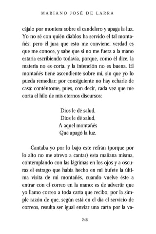 MARIANO JOSÉ DE LARRA



cájalo por montera sobre el candelero y apaga la luz.
Yo no sé con quién diablos ha servido el tal monta-
ñés; pero él jura que esto me conviene; verdad es
que me conoce, y sabe que si no me fuera a la mano
estaría escribiendo todavía, porque, como él dice, la
materia no es corta, y la intención no es buena. El
montañés tiene ascendiente sobre mí, sin que yo lo
pueda remediar; por consiguiente no hay echarle de
casa: conténtome, pues, con decir, cada vez que me
corta el hilo de mis eternos discursos:

                 Dios le dé salud,
                 Dios le dé salud,
                 A aquel montañés
                 Que apagó la luz.

    Cantaba yo por lo bajo este refrán (porque por
lo alto no me atrevo a cantar) esta mañana misma,
contemplando con las lágrimas en los ojos y a oscu-
ras el estrago que había hecho en mi bufete la últi-
ma visita de mi montañés, cuando vuelve éste a
entrar con el correo en la mano: es de advertir que
yo llamo correo a toda carta que recibo, por la sim-
ple razón de que, según está en el día el servicio de
correos, resulta ser igual enviar una carta por la va-

                            246
 