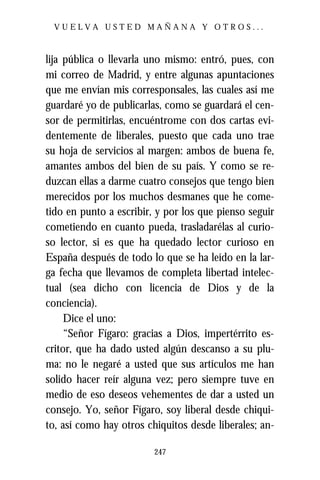 VUELVA USTED MAÑANA Y OTROS...



lija pública o llevarla uno mismo: entró, pues, con
mi correo de Madrid, y entre algunas apuntaciones
que me envían mis corresponsales, las cuales así me
guardaré yo de publicarlas, como se guardará el cen-
sor de permitirlas, encuéntrome con dos cartas evi-
dentemente de liberales, puesto que cada uno trae
su hoja de servicios al margen: ambos de buena fe,
amantes ambos del bien de su país. Y como se re-
duzcan ellas a darme cuatro consejos que tengo bien
merecidos por los muchos desmanes que he come-
tido en punto a escribir, y por los que pienso seguir
cometiendo en cuanto pueda, trasladarélas al curio-
so lector, si es que ha quedado lector curioso en
España después de todo lo que se ha leído en la lar-
ga fecha que llevamos de completa libertad intelec-
tual (sea dicho con licencia de Dios y de la
conciencia).
     Dice el uno:
     “Señor Fígaro: gracias a Dios, impertérrito es-
critor, que ha dado usted algún descanso a su plu-
ma: no le negaré a usted que sus artículos me han
solido hacer reír alguna vez; pero siempre tuve en
medio de eso deseos vehementes de dar a usted un
consejo. Yo, señor Fígaro, soy liberal desde chiqui-
to, así como hay otros chiquitos desde liberales; an-

                         247
 