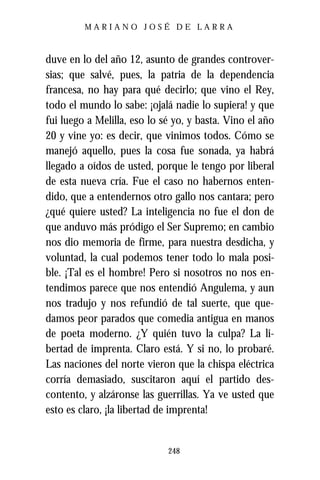 MARIANO JOSÉ DE LARRA



duve en lo del año 12, asunto de grandes controver-
sias; que salvé, pues, la patria de la dependencia
francesa, no hay para qué decirlo; que vino el Rey,
todo el mundo lo sabe: ¡ojalá nadie lo supiera! y que
fui luego a Melilla, eso lo sé yo, y basta. Vino el año
20 y vine yo: es decir, que vinimos todos. Cómo se
manejó aquello, pues la cosa fue sonada, ya habrá
llegado a oídos de usted, porque le tengo por liberal
de esta nueva cría. Fue el caso no habernos enten-
dido, que a entendernos otro gallo nos cantara; pero
¿qué quiere usted? La inteligencia no fue el don de
que anduvo más pródigo el Ser Supremo; en cambio
nos dio memoria de firme, para nuestra desdicha, y
voluntad, la cual podemos tener todo lo mala posi-
ble. ¡Tal es el hombre! Pero si nosotros no nos en-
tendimos parece que nos entendió Angulema, y aun
nos tradujo y nos refundió de tal suerte, que que-
damos peor parados que comedia antigua en manos
de poeta moderno. ¿Y quién tuvo la culpa? La li-
bertad de imprenta. Claro está. Y si no, lo probaré.
Las naciones del norte vieron que la chispa eléctrica
corría demasiado, suscitaron aquí el partido des-
contento, y alzáronse las guerrillas. Ya ve usted que
esto es claro, ¡la libertad de imprenta!


                             248
 