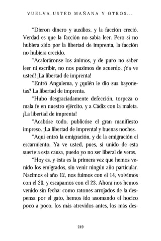 VUELVA USTED MAÑANA Y OTROS...



    “Dieron dinero y auxilios, y la facción creció.
Verdad es que la facción no sabía leer. Pero si no
hubiera sido por la libertad de imprenta, la facción
no hubiera crecido.
    “Acaloráronse los ánimos, y de puro no saber
leer ni escribir, no nos pusimos de acuerdo. ¡Ya ve
usted! ¡La libertad de imprenta!
    “Entró Angulema, y ¿quién le dio sus bayone-
tas? La libertad de imprenta.
    “Hubo desgraciadamente defección, torpeza o
mala fe en nuestro ejército, y a Cádiz con la maleta.
¡La libertad de imprenta!
    “Acabóse todo, publicóse el gran manifiesto
impreso. ¡La libertad de imprenta! y buenas noches.
    “Aquí entró la emigración, y de la emigración el
escarmiento. Ya ve usted, pues, si unido de esta
suerte a esta causa, puedo yo no ser liberal de veras.
    “Hoy es, y ésta es la primera vez que hemos ve-
nido los emigrados, sin venir ningún año particular.
Nacimos el año 12, nos fuimos con el 14, volvimos
con el 20, y escapamos con el 23. Ahora nos hemos
venido sin fecha: como ratones arrojados de la des-
pensa por el gato, hemos ido asomando el hocico
poco a poco, los más atrevidos antes, los más des-


                         249
 