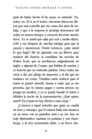 VUELVA USTED MAÑANA Y OTROS...



pués de haber hecho él las suyas, se entiende. No,
señor, no. Si es en el teatro, cincuenta duros me die-
ron por una comedia que me costó dos años de tra-
bajo, y que a la empresa le produjo doscientos mil
reales en menos tiempo; y creyeron hacerme mucho
favor. Ya ve usted que salía por real y medio diario.
¡Oh! y eso después de muchas intrigas para que la
pasaran y representaran. Desde entonces, ¿sabe usted
lo que hago? Me he ajustado con un librero para
traducir del francés al castellano las novelas de
Walter Scott, que se escribieron originalmente en
inglés, y algunas de Cooper, que hablan de marina, y
es materia que no entiendo palabra. Doce reales me
viene a dar por pliego de imprenta, y el día que no
traduzco no como. También suelo traducir para el
teatro la primer piececilla, buena o mala, que se me
presenta, que lo mismo pagan y cuesta menos: no
pongo mi nombre, y ya se puede hundir el teatro a
silbidos la noche de la representación. ¿Qué quiere
usted? En el país no hay afición a esas cosas.”
     ¿Conoces a aquel señorito que gasta su caudal
en tiros y carruajes, que lo mismo baila una mazurca
en un sarao con su pantalón colán y su clac, hoy en
traje diplomático, mañana en polainas y con cham-
bergo, y al otro arrastrando sable, o en breve chu-

                          25
 