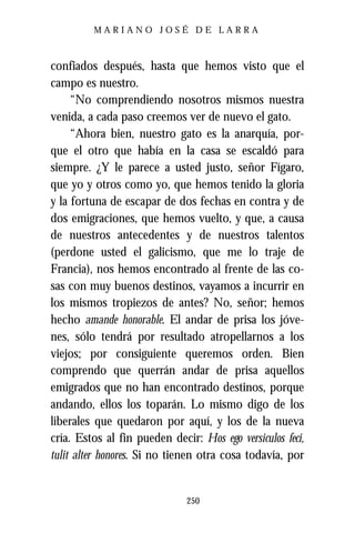 MARIANO JOSÉ DE LARRA



confiados después, hasta que hemos visto que el
campo es nuestro.
     “No comprendiendo nosotros mismos nuestra
venida, a cada paso creemos ver de nuevo el gato.
     “Ahora bien, nuestro gato es la anarquía, por-
que el otro que había en la casa se escaldó para
siempre. ¿Y le parece a usted justo, señor Fígaro,
que yo y otros como yo, que hemos tenido la gloria
y la fortuna de escapar de dos fechas en contra y de
dos emigraciones, que hemos vuelto, y que, a causa
de nuestros antecedentes y de nuestros talentos
(perdone usted el galicismo, que me lo traje de
Francia), nos hemos encontrado al frente de las co-
sas con muy buenos destinos, vayamos a incurrir en
los mismos tropiezos de antes? No, señor; hemos
hecho amande honorable. El andar de prisa los jóve-
nes, sólo tendrá por resultado atropellarnos a los
viejos; por consiguiente queremos orden. Bien
comprendo que querrán andar de prisa aquellos
emigrados que no han encontrado destinos, porque
andando, ellos los toparán. Lo mismo digo de los
liberales que quedaron por aquí, y los de la nueva
cría. Estos al fin pueden decir: Hos ego versiculos feci,
tulit alter honores. Si no tienen otra cosa todavía, por


                              250
 