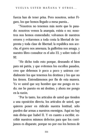 VUELVA USTED MAÑANA Y OTROS...



fuerza han de tener prisa. Pero nosotros, señor Fí-
garo, los que hemos llegado a mesa puesta...
    “Nosotros no tenemos más norte que lo pasa-
do: nosotros vemos la anarquía, exista o no; noso-
tros nos hemos enmendado; volvamos de nuestros
errores y evitaremos a toda costa la libertad de im-
prenta y toda clase de libertad; la república nos ace-
cha, el gorro nos amenaza, la guillotina nos amaga, y
nuestro libro consultor es el año 23, y sobre todo el
92.
    “He dicho todo esto porque, deseando el bien
para mi patria, y que evitemos los escollos pasados,
creo que debemos ir poco a poco y unirnos cor-
dialmente los que tenemos los destinos y los que no
los tienen. Entendámonos por fin de esta manera.
Ya ve usted que soy hombre que me pongo en to-
do; me he puesto en mi destino, y ahora me pongo
en la razón.
    “Por lo tanto, los artículos de usted que tienden
a una oposición directa, los artículos de usted, que
quieren poner en ridículo nuestra lentitud, sólo
pueden dar armas a nuestros enemigos. Aquí no hay
más divisa que Isabel II. Y en cuanto a escribir, es-
cribir nuestros mismos defectos para que los corri-
jamos es disparate, porque no por eso los hemos de

                         251
 