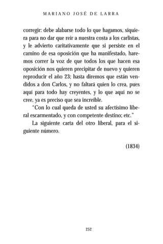 MARIANO JOSÉ DE LARRA



corregir: debe alabarse todo lo que hagamos, siquie-
ra para no dar que reír a nuestra costa a los carlistas,
y le advierto caritativamente que si persiste en el
camino de esa oposición que ha manifestado, hare-
mos correr la voz de que todos los que hacen esa
oposición nos quieren precipitar de nuevo y quieren
reproducir el año 23; hasta diremos que están ven-
didos a don Carlos, y no faltará quien lo crea, pues
aquí para todo hay creyentes, y lo que aquí no se
cree, ya es preciso que sea increíble.
     “Con lo cual queda de usted su afectísimo libe-
ral escarmentado, y con competente destino; etc.”
     La siguiente carta del otro liberal, para el si-
guiente número.

                                                 (1834)




                              252
 
