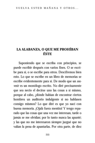 VUELVA USTED MAÑANA Y OTROS...




  LA ALABANZA, O QUE ME PROHÍBAN
                ÉSTE

     Suponiendo que se escriba con principios, se
puede escribir después con varios fines. O se escri-
be para sí, o se escribe para otros. Descifremos bien
esto. Lo que se escribe en un libro de memorias se
escribe evidentemente para sí. De modo que un sou-
venir es un monólogo escrito. No diré precisamente
que sea necio el decirse uno las cosas a sí mismo,
porque al cabo, ¿dónde habían de encontrar ciertos
hombres un auditorio indulgente si no hablasen
consigo mismos? Lo que diré es que yo nací con
buena memoria. ¡Ojalá fuera mentira! Y tengo repa-
rado que las cosas que una vez me interesan, tarde o
jamás se me olvidan; por lo tanto nunca las apunté;
y las que no me interesaron siempre juzgué que no
valían la pena de apuntarlas. Por otra parte, de diez

                         253
 