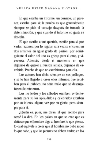 VUELVA USTED MAÑANA Y OTROS...



    El que escribe un informe, un consejo, un pare-
cer, escribe para sí; la prueba es que generalmente
siempre se pide el consejo después de tomada la
determinación, y que cuando el informe no gusta se
desecha.
    El que escribe a una querida, escribe para sí, por
varias razones; por lo regular rara vez se encuentran
dos amantes en igual grado de pasión; por consi-
guiente el calor del uno es griego para el otro, y vi-
ceversa. Además, desde el momento en que
dejamos de querer a nuestra amada, dejamos de es-
cribirla. Prueba de que no escribíamos para ella.
    Los autores han dicho siempre en sus prólogos,
y se lo han llegado a creer ellos mismos, que escri-
ben para el público; no sería malo que se desenga-
ñasen de este error.
    Los no leídos y los silbados escriben evidente-
mente para sí; los aplaudidos y celebrados escriben
por su interés, alguna vez por su gloria; pero siem-
pre para sí.
    ¿Quién es, pues, me dirán, el que escribe para
otro? Lo diré. En los países en que se cree que es
dañoso que el hombre diga al hombre lo que piensa,
lo cual equivale a creer que el hombre no debe saber
lo que sabe, y que las piernas no deben andar; en los

                         255
 