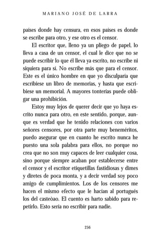 MARIANO JOSÉ DE LARRA



países donde hay censura, en esos países es donde
se escribe para otro, y ese otro es el censor.
     El escritor que, lleno ya un pliego de papel, lo
lleva a casa de un censor, el cual le dice que no se
puede escribir lo que él lleva ya escrito, no escribe ni
siquiera para sí. No escribe más que para el censor.
Este es el único hombre en que yo disculparía que
escribiese un libro de memorias, y hasta que escri-
biese un memorial. A mayores tonterías puede obli-
gar una prohibición.
     Estoy muy lejos de querer decir que yo haya es-
crito nunca para otro, en este sentido, porque, aun-
que es verdad que he tenido relaciones con varios
señores censores, por otra parte muy beneméritos,
puedo asegurar que en cuanto he escrito nunca he
puesto una sola palabra para ellos, no porque no
crea que no son muy capaces de leer cualquier cosa,
sino porque siempre acaban por establecerse entre
el censor y el escritor etiquetillas fastidiosas y dimes
y diretes de poca monta, y a decir verdad soy poco
amigo de cumplimientos. Los de los censores me
hacen el mismo efecto que le hacían al portugués
los del casteòao. El cuento es harto sabido para re-
petirlo. Esto sería no escribir para nadie.


                              256
 