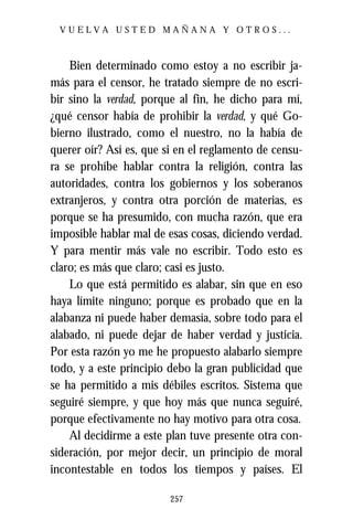 VUELVA USTED MAÑANA Y OTROS...



    Bien determinado como estoy a no escribir ja-
más para el censor, he tratado siempre de no escri-
bir sino la verdad, porque al fin, he dicho para mí,
¿qué censor había de prohibir la verdad, y qué Go-
bierno ilustrado, como el nuestro, no la había de
querer oír? Así es, que si en el reglamento de censu-
ra se prohíbe hablar contra la religión, contra las
autoridades, contra los gobiernos y los soberanos
extranjeros, y contra otra porción de materias, es
porque se ha presumido, con mucha razón, que era
imposible hablar mal de esas cosas, diciendo verdad.
Y para mentir más vale no escribir. Todo esto es
claro; es más que claro; casi es justo.
    Lo que está permitido es alabar, sin que en eso
haya límite ninguno; porque es probado que en la
alabanza ni puede haber demasía, sobre todo para el
alabado, ni puede dejar de haber verdad y justicia.
Por esta razón yo me he propuesto alabarlo siempre
todo, y a este principio debo la gran publicidad que
se ha permitido a mis débiles escritos. Sistema que
seguiré siempre, y que hoy más que nunca seguiré,
porque efectivamente no hay motivo para otra cosa.
    Al decidirme a este plan tuve presente otra con-
sideración, por mejor decir, un principio de moral
incontestable en todos los tiempos y países. El

                         257
 