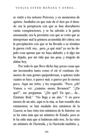 VUELVA USTED MAÑANA Y OTROS...



se vistió a los señores Próceres, y en momentos de
aprieto, fundados en que más da el duro que el desnu-
do; ora la perspicacia con que se han descubierto
varias conspiraciones, y se ha salvado a la patria
amenazada; ora la previsión con que se evitó que se
interpretase mal la primera acometida del cólera; ora
la precipitación con que se ha llevado a su término
la guerra civil; ora... pero ¿a qué más? yo no he de-
jado cosa apenas que no haya alabado; y si algo me
he dejado, por mi vida que me pesa, y téngolo de
alabar hoy.
    Por todo lo que llevo dicho hay pocas cosas que
me incomoden tanto como el oír el continuo cla-
moreo de esas gentes quejumbrosas, a quienes todo
cuanto se hace, o parece mal, o parece por lo menos
poco. Aquí me irrito, y les respondo: “Poco, ¿eh?
Vamos a ver: ¿cuántos meses llevamos?” “¿De
qué?”, me preguntan. “¿De qué? De que..., de...
Estatuto Real.” “No llega a un año.” Y en poco
menos de un año, aquí es la mía, se han reunido dos
estamentos; se han mudado dos ministros de la
Guerra; se han visto tres ministros de lo Interior; no
se ha visto más que un ministro de Estado, pero se
le ha oído más que si hubieran sido tres. Se ha visto
un ministro de Hacienda, y la Hacienda también, y,

                         259
 