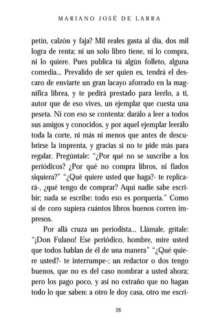 MARIANO JOSÉ DE LARRA



petín, calzón y faja? Mil reales gasta al día, dos mil
logra de renta; ni un solo libro tiene, ni lo compra,
ni lo quiere. Pues publica tú algún folleto, alguna
comedia... Prevalido de ser quien es, tendrá el des-
caro de enviarte un gran lacayo aforrado en la mag-
nífica librea, y te pedirá prestado para leerlo, a ti,
autor que de eso vives, un ejemplar que cuesta una
peseta. Ni con eso se contenta: darálo a leer a todos
sus amigos y conocidos, y por aquel ejemplar leerálo
toda la corte, ni más ni menos que antes de descu-
brirse la imprenta, y gracias si no te pide más para
regalar. Pregúntale: “¿Por qué no se suscribe a los
periódicos? ¿Por qué no compra libros, ni fiados
siquiera?” “¿Qué quiere usted que haga?- te replica-
rá-, ¿qué tengo de comprar? Aquí nadie sabe escri-
bir; nada se escribe: todo eso es porquería.” Como
si de coro supiera cuántos libros buenos corren im-
presos.
     Por allá cruza un periodista... Llámale, grítale:
“¡Don Fulano! Ese periódico, hombre, mire usted
que todos hablan de él de una manera” “¿Qué quie-
re usted?- te interrumpe-; un redactor o dos tengo
buenos, que no es del caso nombrar a usted ahora;
pero los pago poco, y así no extraño que no hagan
todo lo que saben: a otro le doy casa, otro me escri-

                            26
 