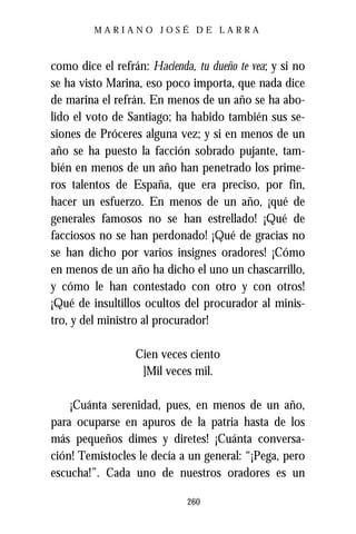 MARIANO JOSÉ DE LARRA



como dice el refrán: Hacienda, tu dueño te vea; y si no
se ha visto Marina, eso poco importa, que nada dice
de marina el refrán. En menos de un año se ha abo-
lido el voto de Santiago; ha habido también sus se-
siones de Próceres alguna vez; y si en menos de un
año se ha puesto la facción sobrado pujante, tam-
bién en menos de un año han penetrado los prime-
ros talentos de España, que era preciso, por fin,
hacer un esfuerzo. En menos de un año, ¡qué de
generales famosos no se han estrellado! ¡Qué de
facciosos no se han perdonado! ¡Qué de gracias no
se han dicho por varios insignes oradores! ¡Cómo
en menos de un año ha dicho el uno un chascarrillo,
y cómo le han contestado con otro y con otros!
¡Qué de insultillos ocultos del procurador al minis-
tro, y del ministro al procurador!

                  Cien veces ciento
                   ]Mil veces mil.

    ¡Cuánta serenidad, pues, en menos de un año,
para ocuparse en apuros de la patria hasta de los
más pequeños dimes y diretes! ¡Cuánta conversa-
ción! Temístocles le decía a un general: “¡Pega, pero
escucha!”. Cada uno de nuestros oradores es un

                             260
 