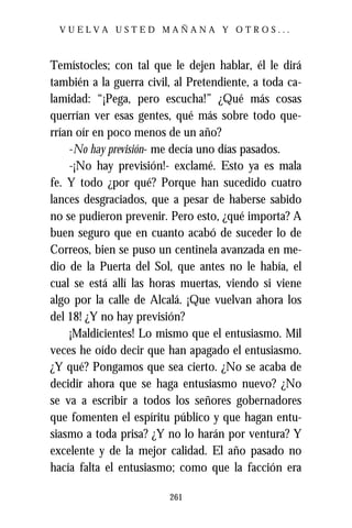 VUELVA USTED MAÑANA Y OTROS...



Temístocles; con tal que le dejen hablar, él le dirá
también a la guerra civil, al Pretendiente, a toda ca-
lamidad: “¡Pega, pero escucha!” ¿Qué más cosas
querrían ver esas gentes, qué más sobre todo que-
rrían oír en poco menos de un año?
    -No hay previsión- me decía uno días pasados.
    -¡No hay previsión!- exclamé. Esto ya es mala
fe. Y todo ¿por qué? Porque han sucedido cuatro
lances desgraciados, que a pesar de haberse sabido
no se pudieron prevenir. Pero esto, ¿qué importa? A
buen seguro que en cuanto acabó de suceder lo de
Correos, bien se puso un centinela avanzada en me-
dio de la Puerta del Sol, que antes no le había, el
cual se está allí las horas muertas, viendo si viene
algo por la calle de Alcalá. ¡Que vuelvan ahora los
del 18! ¿Y no hay previsión?
    ¡Maldicientes! Lo mismo que el entusiasmo. Mil
veces he oído decir que han apagado el entusiasmo.
¿Y qué? Pongamos que sea cierto. ¿No se acaba de
decidir ahora que se haga entusiasmo nuevo? ¿No
se va a escribir a todos los señores gobernadores
que fomenten el espíritu público y que hagan entu-
siasmo a toda prisa? ¿Y no lo harán por ventura? Y
excelente y de la mejor calidad. El año pasado no
hacía falta el entusiasmo; como que la facción era

                         261
 