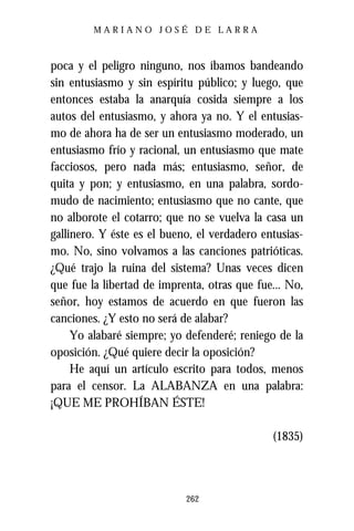 MARIANO JOSÉ DE LARRA



poca y el peligro ninguno, nos íbamos bandeando
sin entusiasmo y sin espíritu público; y luego, que
entonces estaba la anarquía cosida siempre a los
autos del entusiasmo, y ahora ya no. Y el entusias-
mo de ahora ha de ser un entusiasmo moderado, un
entusiasmo frío y racional, un entusiasmo que mate
facciosos, pero nada más; entusiasmo, señor, de
quita y pon; y entusiasmo, en una palabra, sordo-
mudo de nacimiento; entusiasmo que no cante, que
no alborote el cotarro; que no se vuelva la casa un
gallinero. Y éste es el bueno, el verdadero entusias-
mo. No, sino volvamos a las canciones patrióticas.
¿Qué trajo la ruina del sistema? Unas veces dicen
que fue la libertad de imprenta, otras que fue... No,
señor, hoy estamos de acuerdo en que fueron las
canciones. ¿Y esto no será de alabar?
     Yo alabaré siempre; yo defenderé; reniego de la
oposición. ¿Qué quiere decir la oposición?
     He aquí un artículo escrito para todos, menos
para el censor. La ALABANZA en una palabra:
¡QUE ME PROHÍBAN ÉSTE!

                                              (1835)



                            262
 