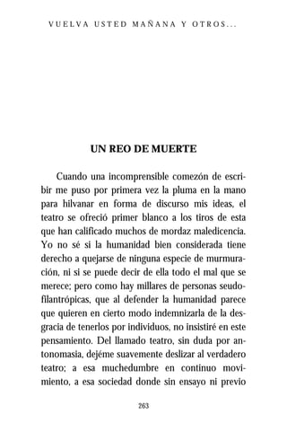 VUELVA USTED MAÑANA Y OTROS...




             UN REO DE MUERTE

     Cuando una incomprensible comezón de escri-
bir me puso por primera vez la pluma en la mano
para hilvanar en forma de discurso mis ideas, el
teatro se ofreció primer blanco a los tiros de esta
que han calificado muchos de mordaz maledicencia.
Yo no sé si la humanidad bien considerada tiene
derecho a quejarse de ninguna especie de murmura-
ción, ni si se puede decir de ella todo el mal que se
merece; pero como hay millares de personas seudo-
filantrópicas, que al defender la humanidad parece
que quieren en cierto modo indemnizarla de la des-
gracia de tenerlos por individuos, no insistiré en este
pensamiento. Del llamado teatro, sin duda por an-
tonomasia, dejéme suavemente deslizar al verdadero
teatro; a esa muchedumbre en continuo movi-
miento, a esa sociedad donde sin ensayo ni previo

                          263
 