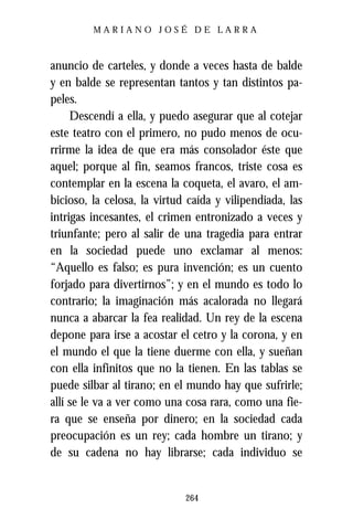 MARIANO JOSÉ DE LARRA



anuncio de carteles, y donde a veces hasta de balde
y en balde se representan tantos y tan distintos pa-
peles.
     Descendí a ella, y puedo asegurar que al cotejar
este teatro con el primero, no pudo menos de ocu-
rrirme la idea de que era más consolador éste que
aquel; porque al fin, seamos francos, triste cosa es
contemplar en la escena la coqueta, el avaro, el am-
bicioso, la celosa, la virtud caída y vilipendiada, las
intrigas incesantes, el crimen entronizado a veces y
triunfante; pero al salir de una tragedia para entrar
en la sociedad puede uno exclamar al menos:
“Aquello es falso; es pura invención; es un cuento
forjado para divertirnos”; y en el mundo es todo lo
contrario; la imaginación más acalorada no llegará
nunca a abarcar la fea realidad. Un rey de la escena
depone para irse a acostar el cetro y la corona, y en
el mundo el que la tiene duerme con ella, y sueñan
con ella infinitos que no la tienen. En las tablas se
puede silbar al tirano; en el mundo hay que sufrirle;
allí se le va a ver como una cosa rara, como una fie-
ra que se enseña por dinero; en la sociedad cada
preocupación es un rey; cada hombre un tirano; y
de su cadena no hay librarse; cada individuo se


                             264
 