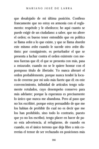 MARIANO JOSÉ DE LARRA



que desalojado de mi última posición. Confieso
francamente que no estoy en armonía con el regla-
mento: respétole y le obedezco; he aquí cuanto se
puede exigir de un ciudadano: a saber, que no altere
el orden; es bueno tener entendido que en política
se llama orden a lo que existe, y que se llama desorden
este mismo orden cuando le sucede otro orden dis-
tinto; por consiguiente, es perturbador el que se
presenta a luchar contra el orden existente con me-
nos fuerzas que él; el que se presenta con más, pasa
a restaurador, cuando no se le quiere honrar con el
pomposo título de libertador. Yo nunca alteraré el
orden probablemente, porque nunca tendré la locu-
ra de creerme por mí solo más fuerte que él; en este
convencimiento, infinidad de artículos tengo sola-
mente rotulados, cuyo desempeño conservo para
más adelante; porque la esperanza es precisamente
lo único que nunca me abandona. Pero al paso que
no los escribiré, porque estoy persuadido de que me
los habían de prohibir (lo cual no es decir que me
los han prohibido, sino todo lo contrario, puesto
que yo no los escribo), tengo placer en hacer de pa-
so esta advertencia, al refugiarme, de cuando en
cuando, en el único terreno que deja libre a mis co-
rrerías el temor de ser rechazado en posiciones más

                             266
 