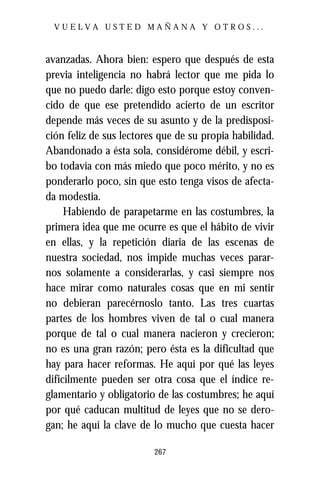 VUELVA USTED MAÑANA Y OTROS...



avanzadas. Ahora bien: espero que después de esta
previa inteligencia no habrá lector que me pida lo
que no puedo darle: digo esto porque estoy conven-
cido de que ese pretendido acierto de un escritor
depende más veces de su asunto y de la predisposi-
ción feliz de sus lectores que de su propia habilidad.
Abandonado a ésta sola, considérome débil, y escri-
bo todavía con más miedo que poco mérito, y no es
ponderarlo poco, sin que esto tenga visos de afecta-
da modestia.
     Habiendo de parapetarme en las costumbres, la
primera idea que me ocurre es que el hábito de vivir
en ellas, y la repetición diaria de las escenas de
nuestra sociedad, nos impide muchas veces parar-
nos solamente a considerarlas, y casi siempre nos
hace mirar como naturales cosas que en mi sentir
no debieran parecérnoslo tanto. Las tres cuartas
partes de los hombres viven de tal o cual manera
porque de tal o cual manera nacieron y crecieron;
no es una gran razón; pero ésta es la dificultad que
hay para hacer reformas. He aquí por qué las leyes
difícilmente pueden ser otra cosa que el índice re-
glamentario y obligatorio de las costumbres; he aquí
por qué caducan multitud de leyes que no se dero-
gan; he aquí la clave de lo mucho que cuesta hacer

                         267
 