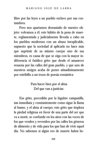 MARIANO JOSÉ DE LARRA



libre por las leyes a un pueblo esclavo por sus cos-
tumbres.
     Pero nos apartamos demasiado de nuestro ob-
jeto: volvamos a él; este hábito de la pena de muer-
te, reglamentada y judicialmente llevada a cabo en
los pueblos modernos con un abuso inexplicable,
supuesto que la sociedad al aplicarla no hace más
que suprimir de su mismo cuerpo uno de sus
miembros, es causa de que se oiga con la mayor in-
diferencia el fatídico grito que desde el amanecer
resuena por las calles del gran pueblo, y que uno de
nuestros amigos acaba de poner atinadísimamente
por estribillo a un trozo de poesía romántica

            Para hacer bien por el alma
              Del que van a justiciar.

    Ese grito, precedido por la lúgubre campanilla,
tan inmediata y constantemente como sigue la llama
al humo, y el alma al cuerpo; este grito que implora
la piedad religiosa en favor de una parte del ser que
va a morir, se confunde en los aires con las voces de
los que venden y revenden por las calles los géneros
de alimento y de vida para los que han de vivir aquel
día. No sabemos si algún reo de muerte habrá he-

                            268
 