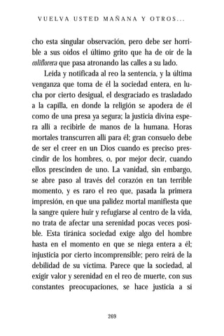 VUELVA USTED MAÑANA Y OTROS...



cho esta singular observación, pero debe ser horri-
ble a sus oídos el último grito que ha de oír de la
coliflorera que pasa atronando las calles a su lado.
      Leída y notificada al reo la sentencia, y la última
venganza que toma de él la sociedad entera, en lu-
cha por cierto desigual, el desgraciado es trasladado
a la capilla, en donde la religión se apodera de él
como de una presa ya segura; la justicia divina espe-
ra allí a recibirle de manos de la humana. Horas
mortales transcurren allí para él; gran consuelo debe
de ser el creer en un Dios cuando es preciso pres-
cindir de los hombres, o, por mejor decir, cuando
ellos prescinden de uno. La vanidad, sin embargo,
se abre paso al través del corazón en tan terrible
momento, y es raro el reo que, pasada la primera
impresión, en que una palidez mortal manifiesta que
la sangre quiere huir y refugiarse al centro de la vida,
no trata de afectar una serenidad pocas veces posi-
ble. Esta tiránica sociedad exige algo del hombre
hasta en el momento en que se niega entera a él;
injusticia por cierto incomprensible; pero reirá de la
debilidad de su víctima. Parece que la sociedad, al
exigir valor y serenidad en el reo de muerte, con sus
constantes preocupaciones, se hace justicia a sí


                           269
 