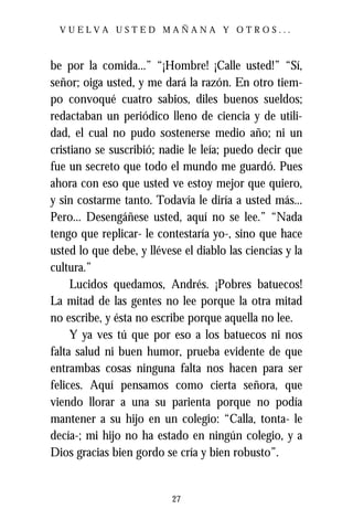 VUELVA USTED MAÑANA Y OTROS...



be por la comida...” “¡Hombre! ¡Calle usted!” “Sí,
señor; oiga usted, y me dará la razón. En otro tiem-
po convoqué cuatro sabios, diles buenos sueldos;
redactaban un periódico lleno de ciencia y de utili-
dad, el cual no pudo sostenerse medio año; ni un
cristiano se suscribió; nadie le leía; puedo decir que
fue un secreto que todo el mundo me guardó. Pues
ahora con eso que usted ve estoy mejor que quiero,
y sin costarme tanto. Todavía le diría a usted más...
Pero... Desengáñese usted, aquí no se lee.” “Nada
tengo que replicar- le contestaría yo-, sino que hace
usted lo que debe, y llévese el diablo las ciencias y la
cultura.”
     Lucidos quedamos, Andrés. ¡Pobres batuecos!
La mitad de las gentes no lee porque la otra mitad
no escribe, y ésta no escribe porque aquella no lee.
     Y ya ves tú que por eso a los batuecos ni nos
falta salud ni buen humor, prueba evidente de que
entrambas cosas ninguna falta nos hacen para ser
felices. Aquí pensamos como cierta señora, que
viendo llorar a una su parienta porque no podía
mantener a su hijo en un colegio: “Calla, tonta- le
decía-; mi hijo no ha estado en ningún colegio, y a
Dios gracias bien gordo se cría y bien robusto”.


                           27
 