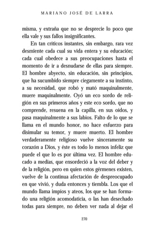 MARIANO JOSÉ DE LARRA



misma, y extraña que no se desprecie lo poco que
ella vale y sus fallos insignificantes.
     En tan críticos instantes, sin embargo, rara vez
desmiente cada cual su vida entera y su educación;
cada cual obedece a sus preocupaciones hasta el
momento de ir a desnudarse de ellas para siempre.
El hombre abyecto, sin educación, sin principios,
que ha sucumbido siempre ciegamente a su instinto,
a su necesidad, que robó y mató maquinalmente,
muere maquinalmente. Oyó un eco sordo de reli-
gión en sus primeros años y este eco sordo, que no
comprende, resuena en la capilla, en sus oídos, y
pasa maquinalmente a sus labios. Falto de lo que se
llama en el mundo honor, no hace esfuerzo para
disimular su temor, y muere muerto. El hombre
verdaderamente religioso vuelve sinceramente su
corazón a Dios, y éste es todo lo menos infeliz que
puede el que lo es por última vez. El hombre edu-
cado a medias, que ensordeció a la voz del deber y
de la religión, pero en quien estos gérmenes existen,
vuelve de la continua afectación de despreocupado
en que vivió, y duda entonces y tiembla. Los que el
mundo llama impíos y ateos, los que se han forma-
do una religión acomodaticia, o las han desechado
todas para siempre, no deben ver nada al dejar el

                            270
 