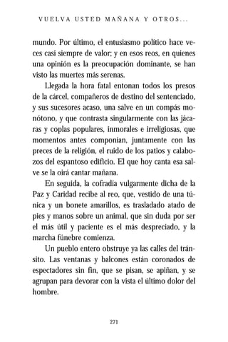 VUELVA USTED MAÑANA Y OTROS...



mundo. Por último, el entusiasmo político hace ve-
ces casi siempre de valor; y en esos reos, en quienes
una opinión es la preocupación dominante, se han
visto las muertes más serenas.
     Llegada la hora fatal entonan todos los presos
de la cárcel, compañeros de destino del sentenciado,
y sus sucesores acaso, una salve en un compás mo-
nótono, y que contrasta singularmente con las jáca-
ras y coplas populares, inmorales e irreligiosas, que
momentos antes componían, juntamente con las
preces de la religión, el ruido de los patios y calabo-
zos del espantoso edificio. El que hoy canta esa sal-
ve se la oirá cantar mañana.
     En seguida, la cofradía vulgarmente dicha de la
Paz y Caridad recibe al reo, que, vestido de una tú-
nica y un bonete amarillos, es trasladado atado de
pies y manos sobre un animal, que sin duda por ser
el más útil y paciente es el más despreciado, y la
marcha fúnebre comienza.
     Un pueblo entero obstruye ya las calles del trán-
sito. Las ventanas y balcones están coronados de
espectadores sin fin, que se pisan, se apiñan, y se
agrupan para devorar con la vista el último dolor del
hombre.


                          271
 