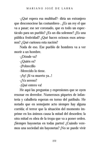 MARIANO JOSÉ DE LARRA



     -¿Qué espera esa multitud?- diría un extranjero
que desconociese las costumbres-. ¿Es un rey el que
va a pasar; ese ser coronado, que es todo un espec-
táculo para un pueblo? ¿Es un día solemne? ¿Es una
pública festividad? ¿Qué hacen ociosos esos artesa-
nos? ¿Qué curiosea esta nación?
     Nada de eso. Ese pueblo de hombres va a ver
morir a un hombre.
     -¿Dónde va?
     -¿Quién es?
     -¡Pobrecillo
     -Merecido lo tiene.
     -¡Ay! ¡Si va muerto ya...!
     -¿Va sereno?
     -¡Qué entero va!
     He aquí las preguntas y expresiones que se oyen
resonar en derredor. Numerosos piquetes de infan-
tería y caballería esperan en torno del patíbulo. He
notado que en semejante acto siempre hay alguna
corrida; el terror que la situación del momento im-
prime en los ánimos causa la mitad del desorden; la
otra mitad es obra de la tropa que va a poner orden.
¡Siempre bayonetas en todas partes! ¿Cuándo vere-
mos una sociedad sin bayonetas? ¡No se puede vivir


                           272
 