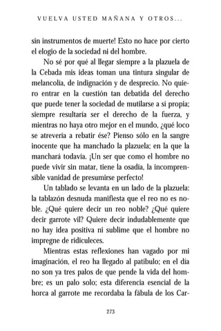 VUELVA USTED MAÑANA Y OTROS...



sin instrumentos de muerte! Esto no hace por cierto
el elogio de la sociedad ni del hombre.
     No sé por qué al llegar siempre a la plazuela de
la Cebada mis ideas toman una tintura singular de
melancolía, de indignación y de desprecio. No quie-
ro entrar en la cuestión tan debatida del derecho
que puede tener la sociedad de mutilarse a sí propia;
siempre resultaría ser el derecho de la fuerza, y
mientras no haya otro mejor en el mundo, ¿qué loco
se atrevería a rebatir ése? Pienso sólo en la sangre
inocente que ha manchado la plazuela; en la que la
manchará todavía. ¡Un ser que como el hombre no
puede vivir sin matar, tiene la osadía, la incompren-
sible vanidad de presumirse perfecto!
     Un tablado se levanta en un lado de la plazuela:
la tablazón desnuda manifiesta que el reo no es no-
ble. ¿Qué quiere decir un reo noble? ¿Qué quiere
decir garrote vil? Quiere decir indudablemente que
no hay idea positiva ni sublime que el hombre no
impregne de ridiculeces.
     Mientras estas reflexiones han vagado por mi
imaginación, el reo ha llegado al patíbulo; en el día
no son ya tres palos de que pende la vida del hom-
bre; es un palo solo; esta diferencia esencial de la
horca al garrote me recordaba la fábula de los Car-

                         273
 