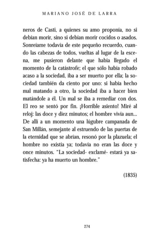 MARIANO JOSÉ DE LARRA



neros de Casti, a quienes su amo proponía, no si
debían morir, sino si debían morir cocidos o asados.
Sonreíame todavía de este pequeño recuerdo, cuan-
do las cabezas de todos, vueltas al lugar de la esce-
na, me pusieron delante que había llegado el
momento de la catástrofe; el que sólo había robado
acaso a la sociedad, iba a ser muerto por ella; la so-
ciedad también da ciento por uno: si había hecho
mal matando a otro, la sociedad iba a hacer bien
matándole a él. Un mal se iba a remediar con dos.
El reo se sentó por fin. ¡Horrible asiento! Miré al
reloj: las doce y diez minutos; el hombre vivía aun...
De allí a un momento una lúgubre campanada de
San Millán, semejante al estruendo de las puertas de
la eternidad que se abrían, resonó por la plazuela; el
hombre no existía ya; todavía no eran las doce y
once minutos. “La sociedad- exclamé- estará ya sa-
tisfecha: ya ha muerto un hombre.”

                                               (1835)




                            274
 