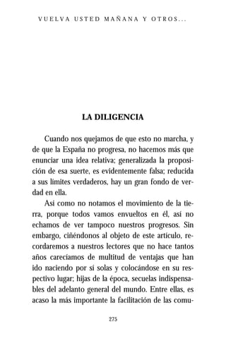 VUELVA USTED MAÑANA Y OTROS...




                LA DILIGENCIA

    Cuando nos quejamos de que esto no marcha, y
de que la España no progresa, no hacemos más que
enunciar una idea relativa; generalizada la proposi-
ción de esa suerte, es evidentemente falsa; reducida
a sus límites verdaderos, hay un gran fondo de ver-
dad en ella.
    Así como no notamos el movimiento de la tie-
rra, porque todos vamos envueltos en él, así no
echamos de ver tampoco nuestros progresos. Sin
embargo, ciñéndonos al objeto de este artículo, re-
cordaremos a nuestros lectores que no hace tantos
años carecíamos de multitud de ventajas que han
ido naciendo por sí solas y colocándose en su res-
pectivo lugar; hijas de la época, secuelas indispensa-
bles del adelanto general del mundo. Entre ellas, es
acaso la más importante la facilitación de las comu-

                         275
 