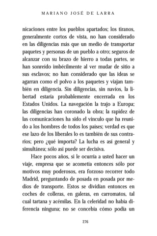 MARIANO JOSÉ DE LARRA



nicaciones entre los pueblos apartados; los tiranos,
generalmente cortos de vista, no han considerado
en las diligencias más que un medio de transportar
paquetes y personas de un pueblo a otro; seguros de
alcanzar con su brazo de hierro a todas partes, se
han sonreído imbécilmente al ver mudar de sitio a
sus esclavos; no han considerado que las ideas se
agarran como el polvo a los paquetes y viajan tam-
bién en diligencia. Sin diligencias, sin navíos, la li-
bertad estaría probablemente encerrada en los
Estados Unidos. La navegación la trajo a Europa;
las diligencias han coronado la obra; la rapidez de
las comunicaciones ha sido el vínculo que ha reuni-
do a los hombres de todos los países; verdad es que
ese lazo de los liberales lo es también de sus contra-
rios; pero ¿qué importa? La lucha es así general y
simultánea; sólo así puede ser decisiva.
     Hace pocos años, si le ocurría a usted hacer un
viaje, empresa que se acometía entonces sólo por
motivos muy poderosos, era forzoso recorrer todo
Madrid, preguntando de posada en posada por me-
dios de transporte. Estos se dividían entonces en
coches de colleras, en galeras, en carromatos, tal
cual tartana y acémilas. En la celeridad no había di-
ferencia ninguna; no se concebía cómo podía un

                             276
 