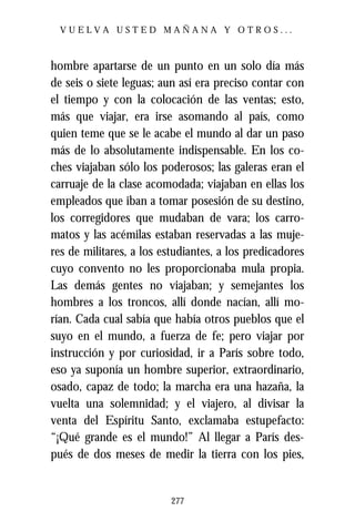 VUELVA USTED MAÑANA Y OTROS...



hombre apartarse de un punto en un solo día más
de seis o siete leguas; aun así era preciso contar con
el tiempo y con la colocación de las ventas; esto,
más que viajar, era irse asomando al país, como
quien teme que se le acabe el mundo al dar un paso
más de lo absolutamente indispensable. En los co-
ches viajaban sólo los poderosos; las galeras eran el
carruaje de la clase acomodada; viajaban en ellas los
empleados que iban a tomar posesión de su destino,
los corregidores que mudaban de vara; los carro-
matos y las acémilas estaban reservadas a las muje-
res de militares, a los estudiantes, a los predicadores
cuyo convento no les proporcionaba mula propia.
Las demás gentes no viajaban; y semejantes los
hombres a los troncos, allí donde nacían, allí mo-
rían. Cada cual sabía que había otros pueblos que el
suyo en el mundo, a fuerza de fe; pero viajar por
instrucción y por curiosidad, ir a París sobre todo,
eso ya suponía un hombre superior, extraordinario,
osado, capaz de todo; la marcha era una hazaña, la
vuelta una solemnidad; y el viajero, al divisar la
venta del Espíritu Santo, exclamaba estupefacto:
“¡Qué grande es el mundo!” Al llegar a París des-
pués de dos meses de medir la tierra con los pies,


                          277
 