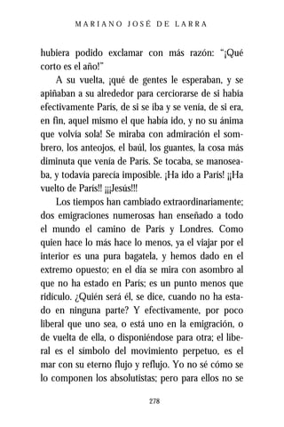 MARIANO JOSÉ DE LARRA



hubiera podido exclamar con más razón: “¡Qué
corto es el año!”
     A su vuelta, ¡qué de gentes le esperaban, y se
apiñaban a su alrededor para cerciorarse de si había
efectivamente París, de si se iba y se venía, de si era,
en fin, aquel mismo el que había ido, y no su ánima
que volvía sola! Se miraba con admiración el som-
brero, los anteojos, el baúl, los guantes, la cosa más
diminuta que venía de París. Se tocaba, se manosea-
ba, y todavía parecía imposible. ¡Ha ido a París! ¡¡Ha
vuelto de París!! ¡¡¡Jesús!!!
     Los tiempos han cambiado extraordinariamente;
dos emigraciones numerosas han enseñado a todo
el mundo el camino de París y Londres. Como
quien hace lo más hace lo menos, ya el viajar por el
interior es una pura bagatela, y hemos dado en el
extremo opuesto; en el día se mira con asombro al
que no ha estado en París; es un punto menos que
ridículo. ¿Quién será él, se dice, cuando no ha esta-
do en ninguna parte? Y efectivamente, por poco
liberal que uno sea, o está uno en la emigración, o
de vuelta de ella, o disponiéndose para otra; el libe-
ral es el símbolo del movimiento perpetuo, es el
mar con su eterno flujo y reflujo. Yo no sé cómo se
lo componen los absolutistas; pero para ellos no se

                              278
 