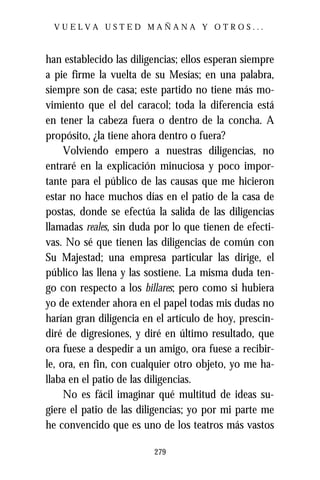 VUELVA USTED MAÑANA Y OTROS...



han establecido las diligencias; ellos esperan siempre
a pie firme la vuelta de su Mesías; en una palabra,
siempre son de casa; este partido no tiene más mo-
vimiento que el del caracol; toda la diferencia está
en tener la cabeza fuera o dentro de la concha. A
propósito, ¿la tiene ahora dentro o fuera?
     Volviendo empero a nuestras diligencias, no
entraré en la explicación minuciosa y poco impor-
tante para el público de las causas que me hicieron
estar no hace muchos días en el patio de la casa de
postas, donde se efectúa la salida de las diligencias
llamadas reales, sin duda por lo que tienen de efecti-
vas. No sé que tienen las diligencias de común con
Su Majestad; una empresa particular las dirige, el
público las llena y las sostiene. La misma duda ten-
go con respecto a los billares; pero como si hubiera
yo de extender ahora en el papel todas mis dudas no
harían gran diligencia en el artículo de hoy, prescin-
diré de digresiones, y diré en último resultado, que
ora fuese a despedir a un amigo, ora fuese a recibir-
le, ora, en fin, con cualquier otro objeto, yo me ha-
llaba en el patio de las diligencias.
     No es fácil imaginar qué multitud de ideas su-
giere el patio de las diligencias; yo por mi parte me
he convencido que es uno de los teatros más vastos

                         279
 