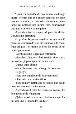 MARIANO JOSÉ DE LARRA



    Y para confirmación de esto mismo, un diálogo
quiero referirte que con cuatro batuecos de éstos
tuve no ha mucho, en que todos vinieron a contes-
tarme en sustancia una misma cosa, concluyendo
cada uno a su tono y como quiera:
    -Aprenda usted la lengua del país- les decía-.
Coja usted la gramática.
    -La parda es la que yo necesito- me interrumpió
el más desembarazado, con aire zumbón y de chulo,
fruta del país-: lo mismo es decir las cosas de un
modo que de otro.
    -Escriba usted la lengua con corrección.
    ¡Monadas! ¿Qué más dará escribir vino con b
que con v? ¿Si pasará por eso de ser vino?
    -Cultive usted el latín.
    -Yo no he de ser cura, ni tengo de decir misa.
    -El griego.
    -¿Para qué, si nadie me lo ha de entender?
    -Dese usted a las matemáticas.
    -Ya sé sumar y restar, que es todo lo que puedo
necesitar para ajustar mis cuentas.
    -Aprenda usted física. Le enseñará a conocer los
fenómenos de la Naturaleza.
    ¿Quiere usted todavía más fenómenos que los
que está uno viendo todos los días?

                           28
 
