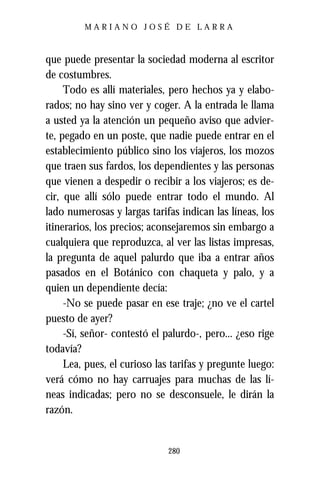 MARIANO JOSÉ DE LARRA



que puede presentar la sociedad moderna al escritor
de costumbres.
     Todo es allí materiales, pero hechos ya y elabo-
rados; no hay sino ver y coger. A la entrada le llama
a usted ya la atención un pequeño aviso que advier-
te, pegado en un poste, que nadie puede entrar en el
establecimiento público sino los viajeros, los mozos
que traen sus fardos, los dependientes y las personas
que vienen a despedir o recibir a los viajeros; es de-
cir, que allí sólo puede entrar todo el mundo. Al
lado numerosas y largas tarifas indican las líneas, los
itinerarios, los precios; aconsejaremos sin embargo a
cualquiera que reproduzca, al ver las listas impresas,
la pregunta de aquel palurdo que iba a entrar años
pasados en el Botánico con chaqueta y palo, y a
quien un dependiente decía:
     -No se puede pasar en ese traje; ¿no ve el cartel
puesto de ayer?
     -Sí, señor- contestó el palurdo-, pero... ¿eso rige
todavía?
     Lea, pues, el curioso las tarifas y pregunte luego:
verá cómo no hay carruajes para muchas de las lí-
neas indicadas; pero no se desconsuele, le dirán la
razón.


                              280
 