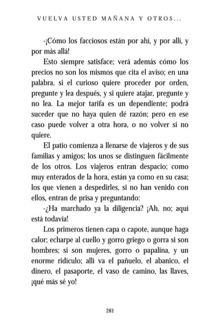 VUELVA USTED MAÑANA Y OTROS...



    -¡Cómo los facciosos están por ahí, y por allí, y
por más allá!
    Esto siempre satisface; verá además cómo los
precios no son los mismos que cita el aviso; en una
palabra, si el curioso quiere proceder por orden,
pregunte y lea después, y si quiere atajar, pregunte y
no lea. La mejor tarifa es un dependiente; podrá
suceder que no haya quien dé razón; pero en ese
caso puede volver a otra hora, o no volver si no
quiere.
    El patio comienza a llenarse de viajeros y de sus
familias y amigos; los unos se distinguen fácilmente
de los otros. Los viajeros entran despacio; como
muy enterados de la hora, están ya como en su casa;
los que vienen a despedirles, si no han venido con
ellos, entran de prisa y preguntando:
    -¿Ha marchado ya la diligencia? ¡Ah, no; aquí
está todavía!
    Los primeros tienen capa o capote, aunque haga
calor; echarpe al cuello y gorro griego o gorra si son
hombres; si son mujeres, gorro o papalina, y un
enorme ridículo; allí va el pañuelo, el abanico, el
dinero, el pasaporte, el vaso de camino, las llaves,
¡qué más sé yo!


                         281
 