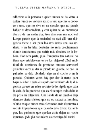 VUELVA USTED MAÑANA Y OTROS...



adherirse a la persona a quien nunca se ha visto, a
quien nunca se volverá acaso a ver, que no le cono-
ce a uno, que no vive en su círculo, que no puede
hablar ni desacreditar, y con quien se va encerrado
dentro de un cajón dos, tres días con sus noches?
Luego parece que la sociedad no está allí; una dili-
gencia viene a ser para los dos sexos una isla de-
sierta; y en las islas desiertas no sería precisamente
donde tendríamos que sufrir más desaires de la be-
lleza. Por otra parte, ¡qué franqueza tan natural no
tiene que establecerse entre los viajeros! ¡Qué mul-
titud de ocasiones de prestarse mutuos servicios!
¡Cuántas veces al día se pierde un guante, se cae un
pañuelo, se deja olvidado algo en el coche o en la
posada! ¡Cuántas veces hay que dar la mano para
bajar o subir! Hasta el rápido movimiento de la dili-
gencia parece un aviso secreto de lo rápida que pasa
la vida, de lo precioso que es el tiempo; todo debe ir
de prisa en diligencia. Una salida de un pueblo deja
siempre cierta tristeza que no es natural al hombre;
sabido es que nunca está el corazón más dispuesto a
recibir impresiones que cuando está triste: los ami-
gos, los parientes que quedan atrás dejan un vacío
inmenso. ¡Ah! ¡La naturaleza es enemiga del vacío!


                         283
 