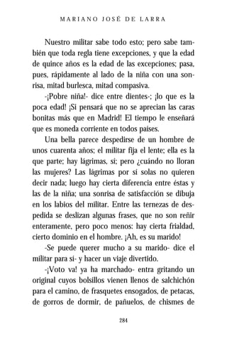 MARIANO JOSÉ DE LARRA



     Nuestro militar sabe todo esto; pero sabe tam-
bién que toda regla tiene excepciones, y que la edad
de quince años es la edad de las excepciones; pasa,
pues, rápidamente al lado de la niña con una son-
risa, mitad burlesca, mitad compasiva.
     -¡Pobre niña!- dice entre dientes-; ¡lo que es la
poca edad! ¡Si pensará que no se aprecian las caras
bonitas más que en Madrid! El tiempo le enseñará
que es moneda corriente en todos países.
     Una bella parece despedirse de un hombre de
unos cuarenta años; el militar fija el lente; ella es la
que parte; hay lágrimas, sí; pero ¿cuándo no lloran
las mujeres? Las lágrimas por sí solas no quieren
decir nada; luego hay cierta diferencia entre éstas y
las de la niña; una sonrisa de satisfacción se dibuja
en los labios del militar. Entre las ternezas de des-
pedida se deslizan algunas frases, que no son reñir
enteramente, pero poco menos: hay cierta frialdad,
cierto dominio en el hombre. ¡Ah, es su marido!
     -Se puede querer mucho a su marido- dice el
militar para sí- y hacer un viaje divertido.
     -¡Voto va! ya ha marchado- entra gritando un
original cuyos bolsillos vienen llenos de salchichón
para el camino, de frasquetes ensogados, de petacas,
de gorros de dormir, de pañuelos, de chismes de

                              284
 