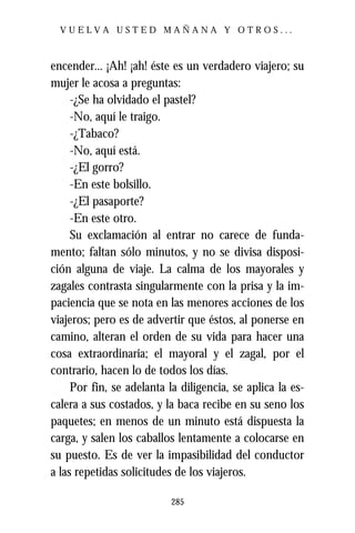 VUELVA USTED MAÑANA Y OTROS...



encender... ¡Ah! ¡ah! éste es un verdadero viajero; su
mujer le acosa a preguntas:
     -¿Se ha olvidado el pastel?
     -No, aquí le traigo.
     -¿Tabaco?
     -No, aquí está.
     -¿El gorro?
     -En este bolsillo.
     -¿El pasaporte?
     -En este otro.
     Su exclamación al entrar no carece de funda-
mento; faltan sólo minutos, y no se divisa disposi-
ción alguna de viaje. La calma de los mayorales y
zagales contrasta singularmente con la prisa y la im-
paciencia que se nota en las menores acciones de los
viajeros; pero es de advertir que éstos, al ponerse en
camino, alteran el orden de su vida para hacer una
cosa extraordinaria; el mayoral y el zagal, por el
contrario, hacen lo de todos los días.
     Por fin, se adelanta la diligencia, se aplica la es-
calera a sus costados, y la baca recibe en su seno los
paquetes; en menos de un minuto está dispuesta la
carga, y salen los caballos lentamente a colocarse en
su puesto. Es de ver la impasibilidad del conductor
a las repetidas solicitudes de los viajeros.

                           285
 